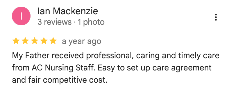 Google Review: 'My Father received professional, caring and timely care from AC Nursing Staff. Easy to set up care agreement and fair competitive cost.'